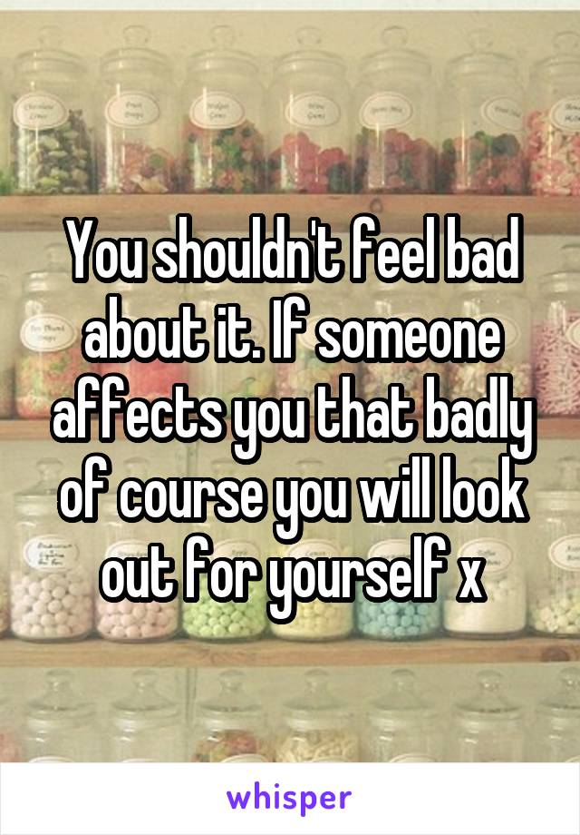 You shouldn't feel bad about it. If someone affects you that badly of course you will look out for yourself x