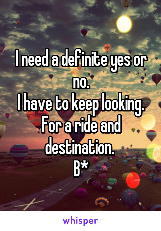 I need a definite yes or no.
I have to keep looking.
For a ride and destination. 
B*