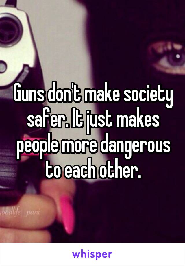 Guns don't make society safer. It just makes people more dangerous to each other.