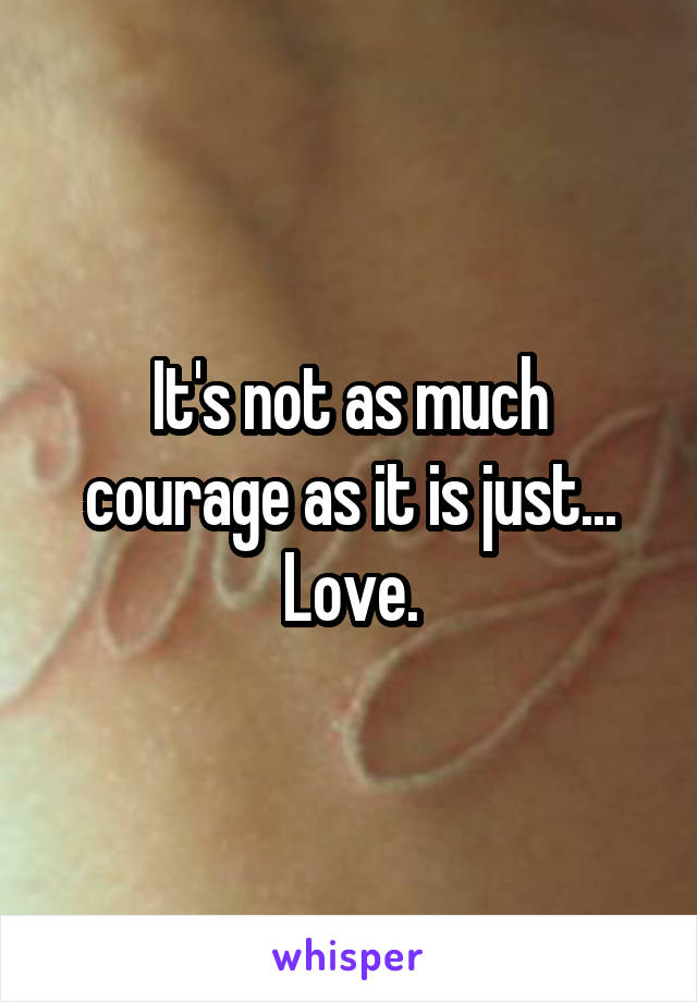 It's not as much courage as it is just... Love.