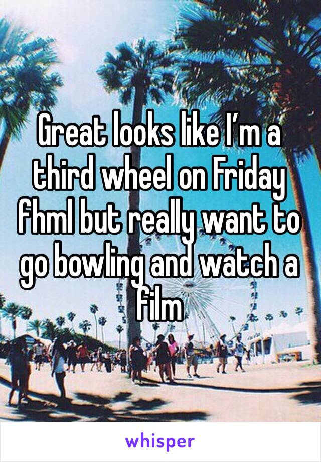 Great looks like I’m a third wheel on Friday fhml but really want to go bowling and watch a film 