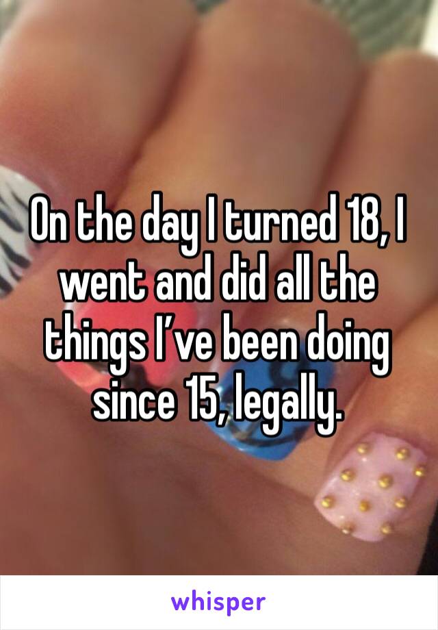 On the day I turned 18, I went and did all the things I’ve been doing since 15, legally. 