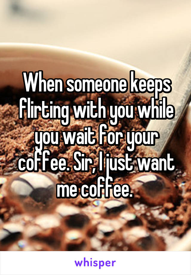 When someone keeps flirting with you while you wait for your coffee. Sir, I just want me coffee. 