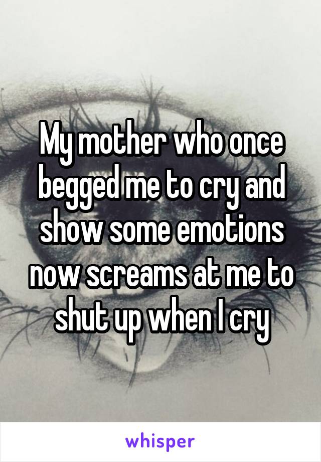 My mother who once begged me to cry and show some emotions now screams at me to shut up when I cry