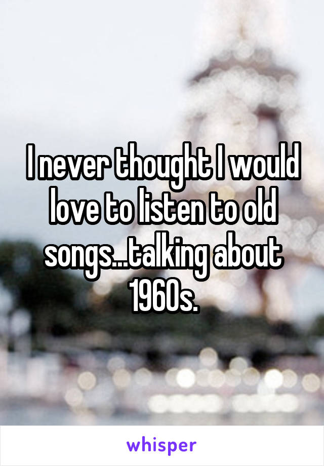 I never thought I would love to listen to old songs...talking about 1960s.