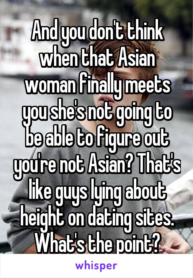 And you don't think when that Asian woman finally meets you she's not going to be able to figure out you're not Asian? That's like guys lying about height on dating sites. What's the point?