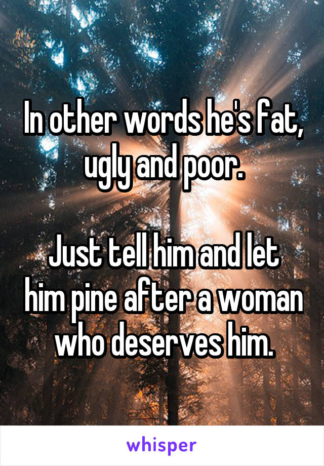 In other words he's fat, ugly and poor.

Just tell him and let him pine after a woman who deserves him.