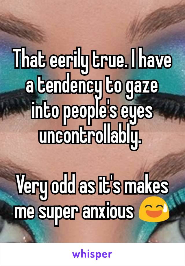 That eerily true. I have a tendency to gaze into people's eyes uncontrollably. 

Very odd as it's makes me super anxious 😅