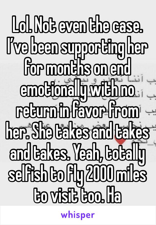 Lol. Not even the case. I’ve been supporting her for months on end emotionally with no return in favor from her. She takes and takes and takes. Yeah, totally selfish to fly 2000 miles to visit too. Ha