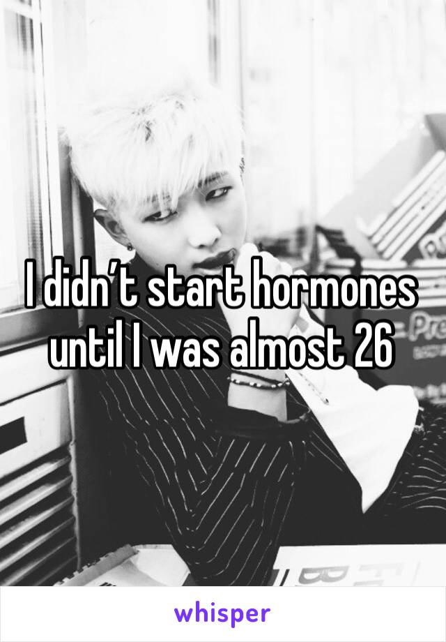 I didn’t start hormones until I was almost 26