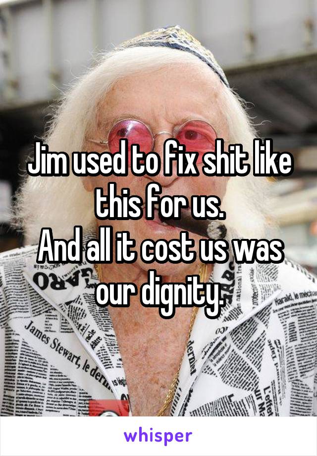 Jim used to fix shit like this for us.
And all it cost us was our dignity.