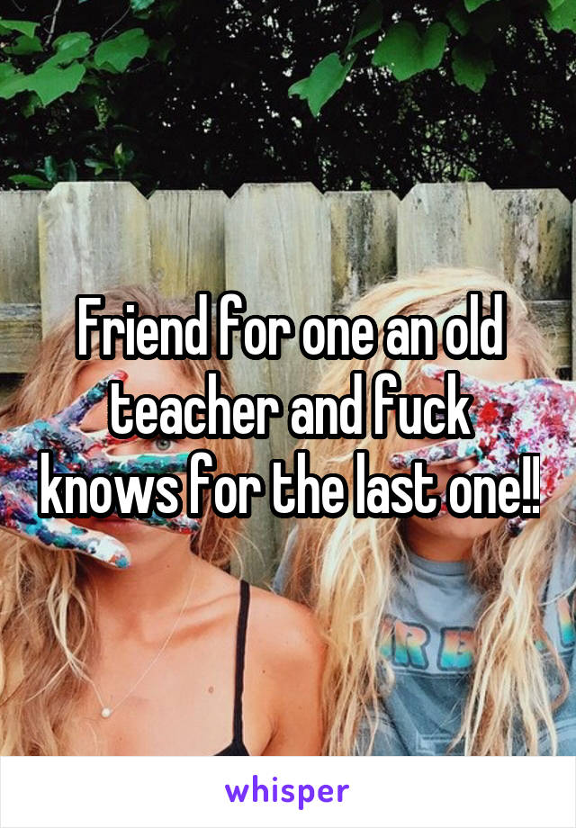 Friend for one an old teacher and fuck knows for the last one!!