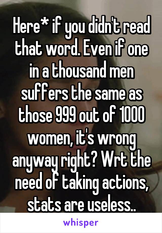 Here* if you didn't read that word. Even if one in a thousand men suffers the same as those 999 out of 1000 women, it's wrong anyway right? Wrt the need of taking actions, stats are useless..