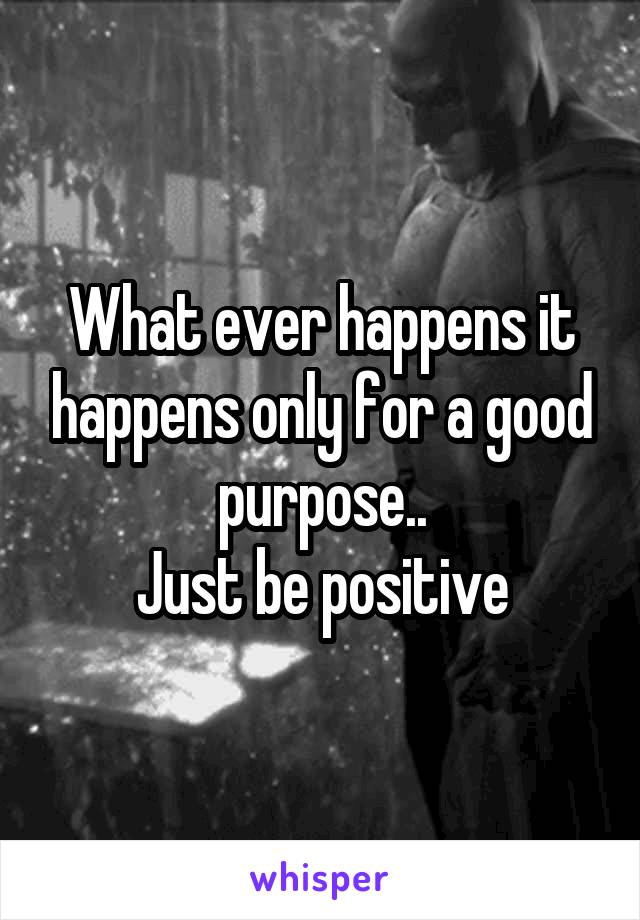 What ever happens it happens only for a good purpose..
Just be positive