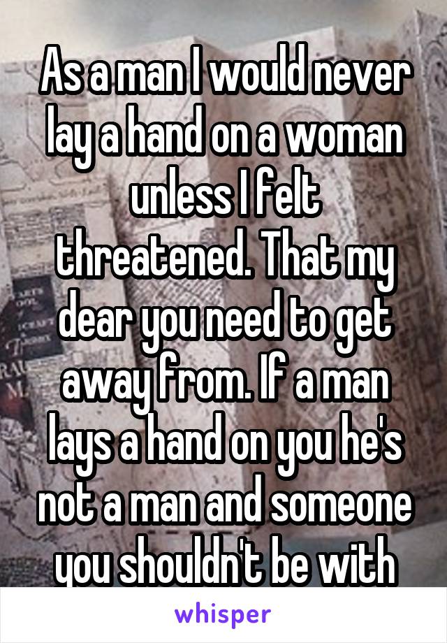 As a man I would never lay a hand on a woman unless I felt threatened. That my dear you need to get away from. If a man lays a hand on you he's not a man and someone you shouldn't be with