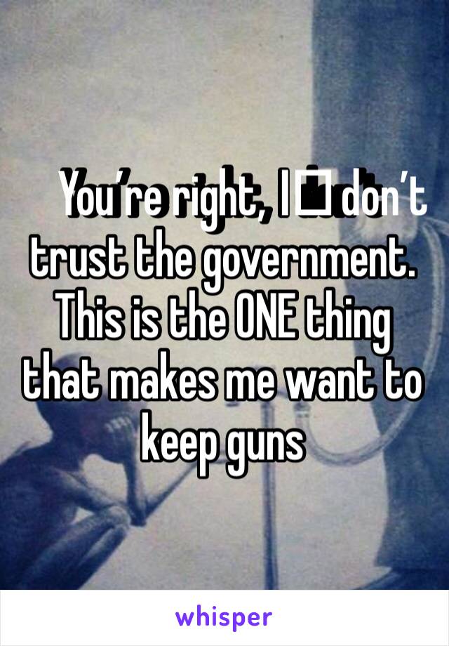 You’re right, I️ don’t trust the government. This is the ONE thing that makes me want to keep guns 