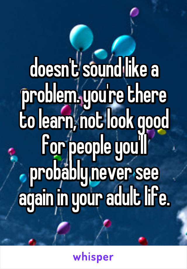 doesn't sound like a problem. you're there to learn, not look good for people you'll probably never see again in your adult life.