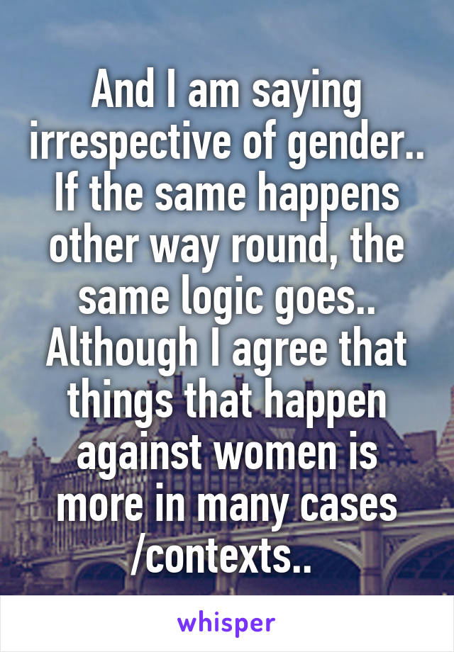 And I am saying irrespective of gender.. If the same happens other way round, the same logic goes.. Although I agree that things that happen against women is more in many cases /contexts.. 