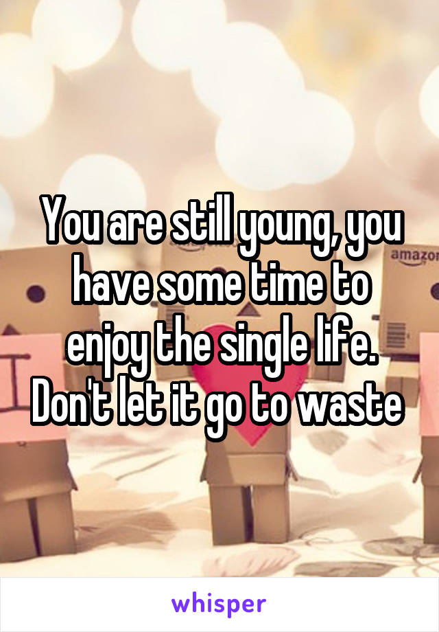 You are still young, you have some time to enjoy the single life. Don't let it go to waste 