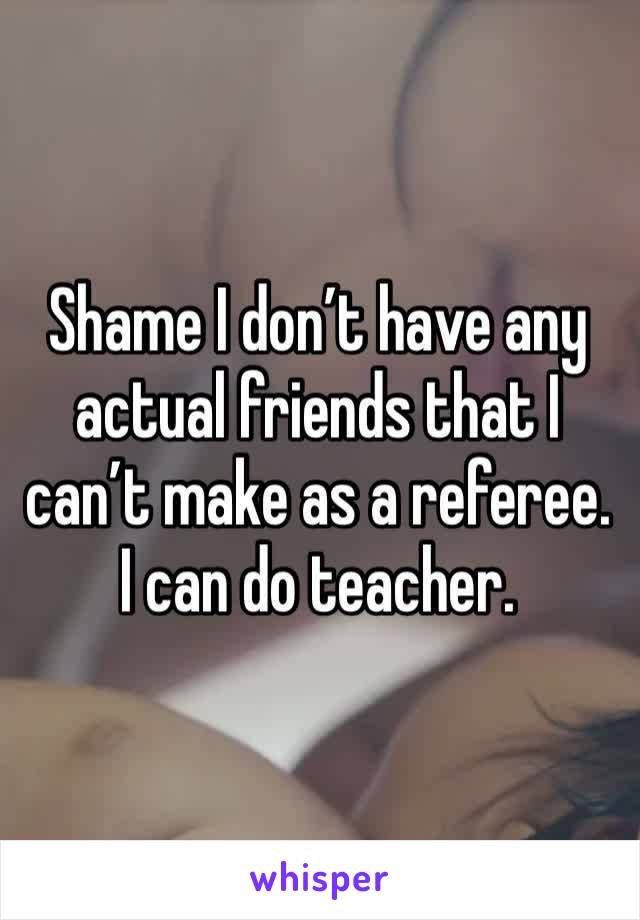 Shame I don’t have any actual friends that I can’t make as a referee. I can do teacher.  