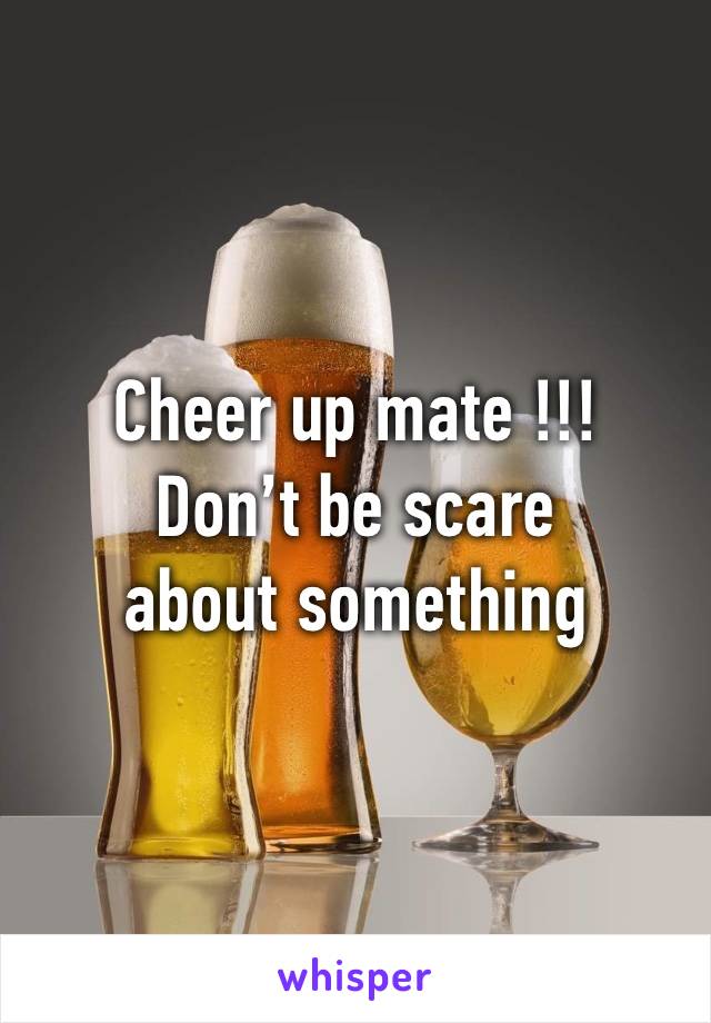 Cheer up mate !!! 
Don’t be scare about something 