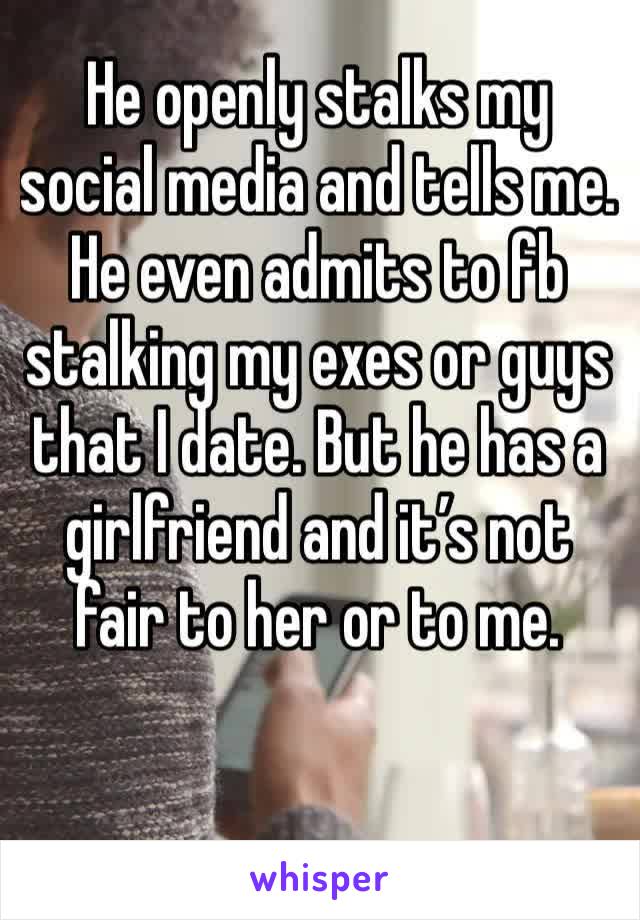 He openly stalks my social media and tells me.  He even admits to fb stalking my exes or guys that I date. But he has a girlfriend and it’s not fair to her or to me. 