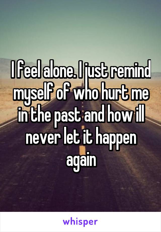 I feel alone. I just remind myself of who hurt me in the past and how ill never let it happen again