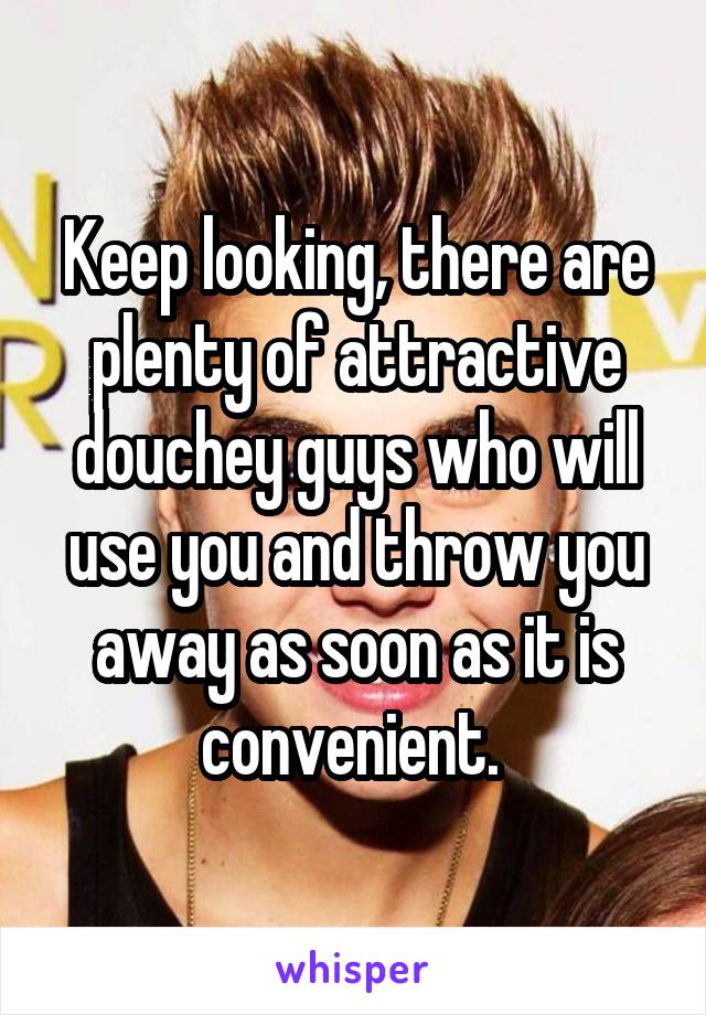 Keep looking, there are plenty of attractive douchey guys who will use you and throw you away as soon as it is convenient. 