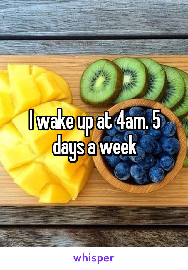 I wake up at 4am. 5 days a week