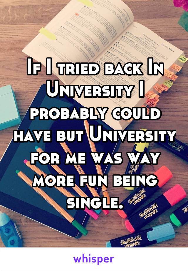 If I tried back In University I probably could have but University for me was way more fun being single.