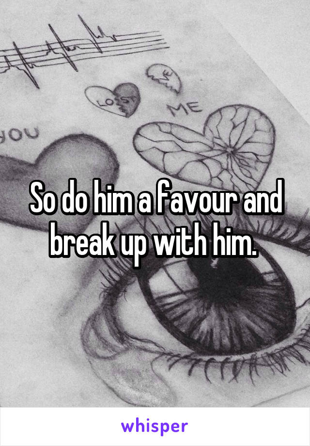 So do him a favour and break up with him. 