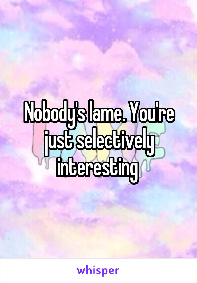 Nobody's lame. You're just selectively interesting 
