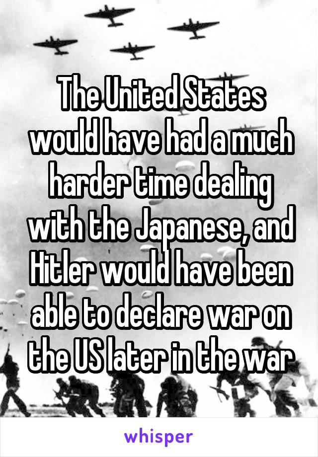 The United States would have had a much harder time dealing with the Japanese, and Hitler would have been able to declare war on the US later in the war
