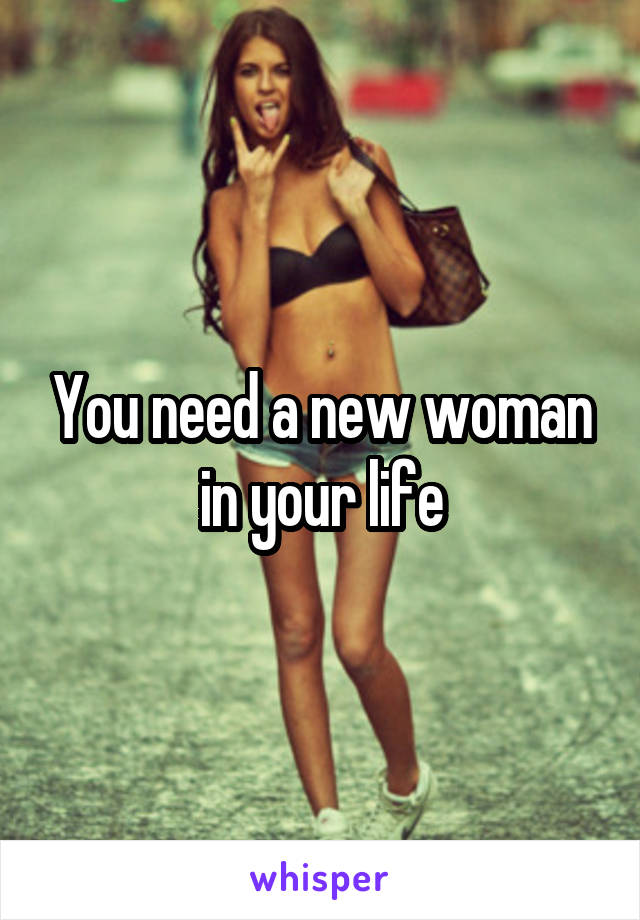 You need a new woman in your life