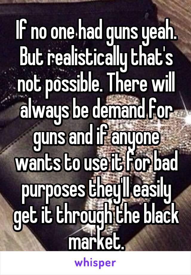 If no one had guns yeah. But realistically that's not possible. There will always be demand for guns and if anyone wants to use it for bad purposes they'll easily get it through the black market.