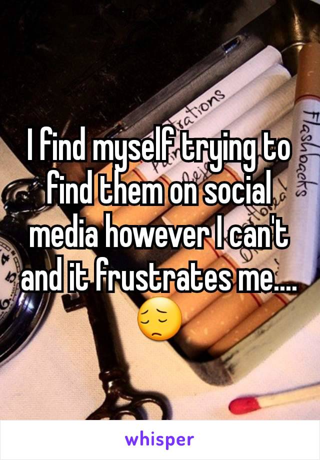 I find myself trying to find them on social media however I can't and it frustrates me.... 😔