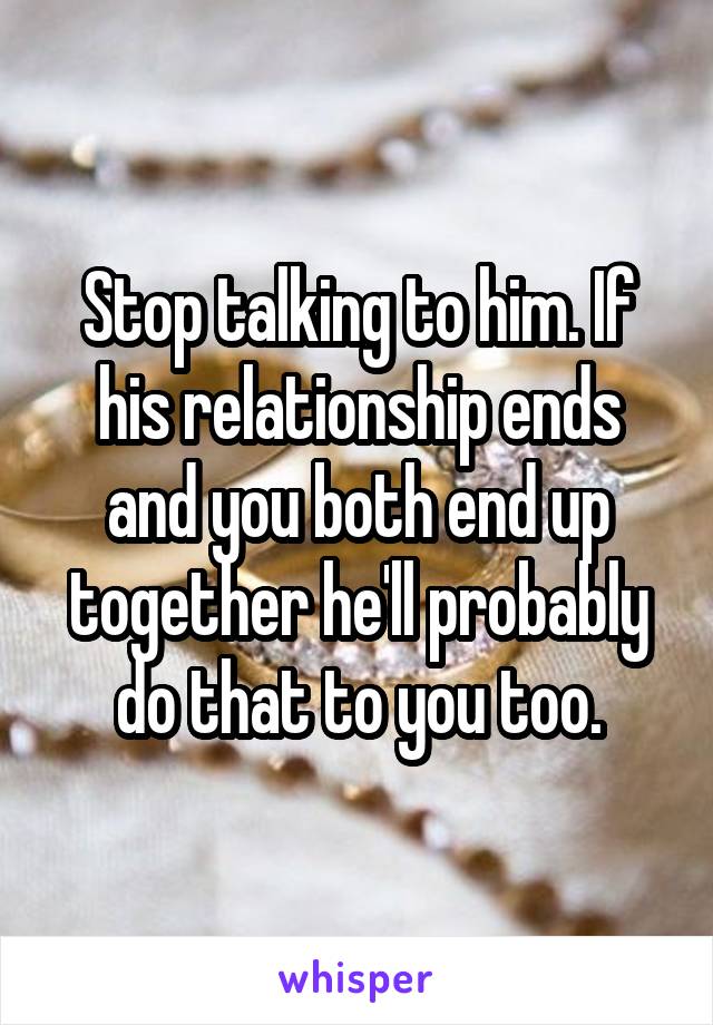 Stop talking to him. If his relationship ends and you both end up together he'll probably do that to you too.