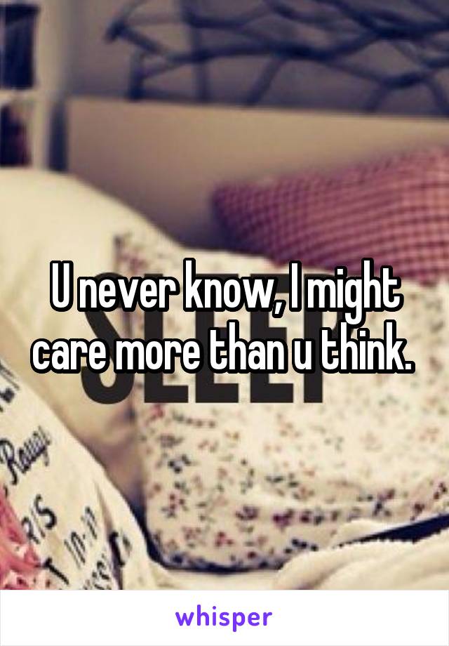 U never know, I might care more than u think. 