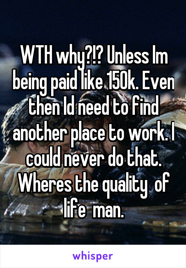 WTH why?!? Unless Im being paid like 150k. Even then Id need to find another place to work. I could never do that. Wheres the quality  of life  man.