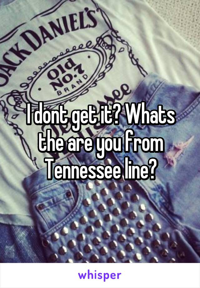 I dont get it? Whats the are you from Tennessee line?