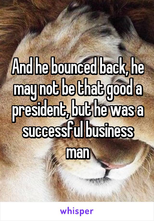 And he bounced back, he may not be that good a president, but he was a successful business man