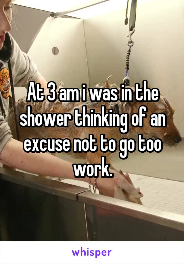 At 3 am i was in the shower thinking of an excuse not to go too work.