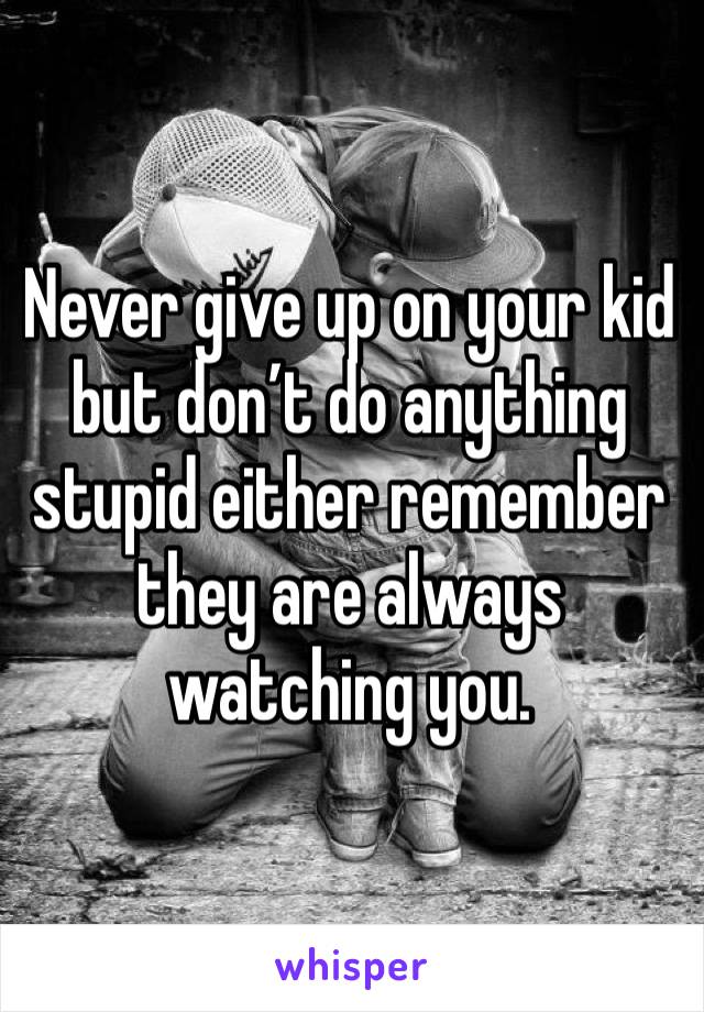 Never give up on your kid but don’t do anything stupid either remember they are always watching you. 