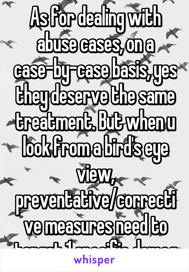 As for dealing with abuse cases, on a case-by-case basis, yes they deserve the same treatment. But when u look from a bird's eye view, preventative/corrective measures need to target 1 specific demog