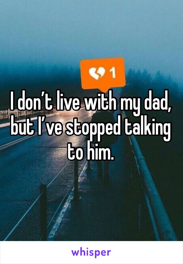 I don’t live with my dad, but I’ve stopped talking to him.