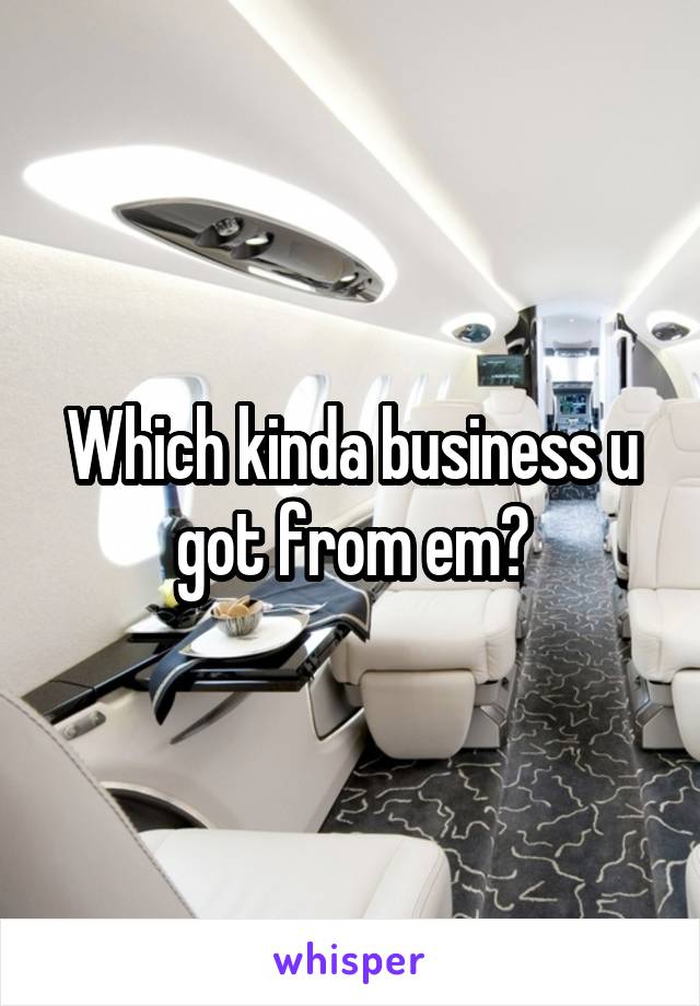 Which kinda business u got from em?