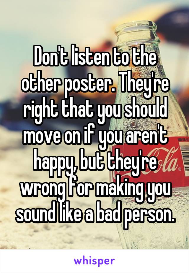 Don't listen to the other poster. They're right that you should move on if you aren't happy, but they're wrong for making you sound like a bad person.