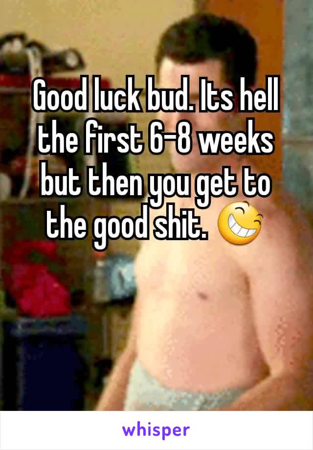 Good luck bud. Its hell the first 6-8 weeks but then you get to the good shit. 😆