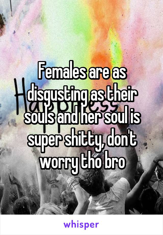 Females are as disgusting as their souls and her soul is super shitty, don't worry tho bro