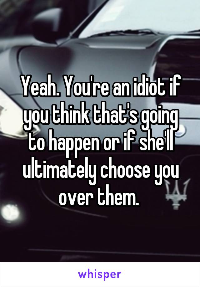 Yeah. You're an idiot if you think that's going to happen or if she'll ultimately choose you over them. 